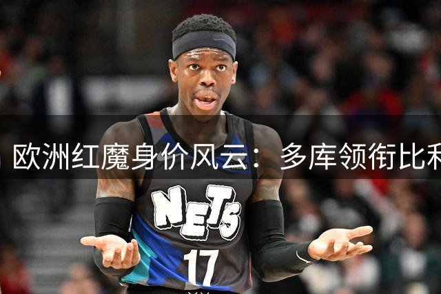 欧洲红魔身价风云：多库领衔比利时十大最贵球星
