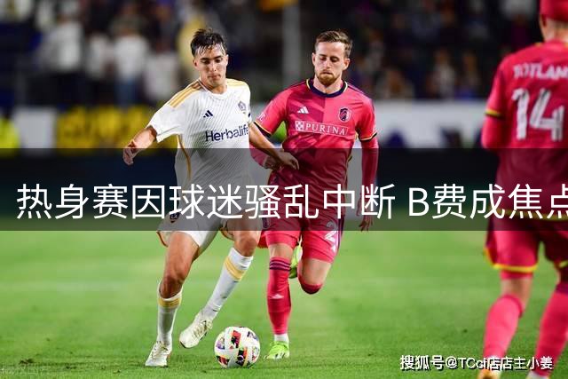 热身赛因球迷骚乱中断 B费成焦点引发续约难题