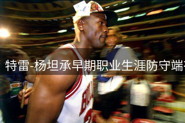 特雷-杨坦承早期职业生涯防守端有所保留