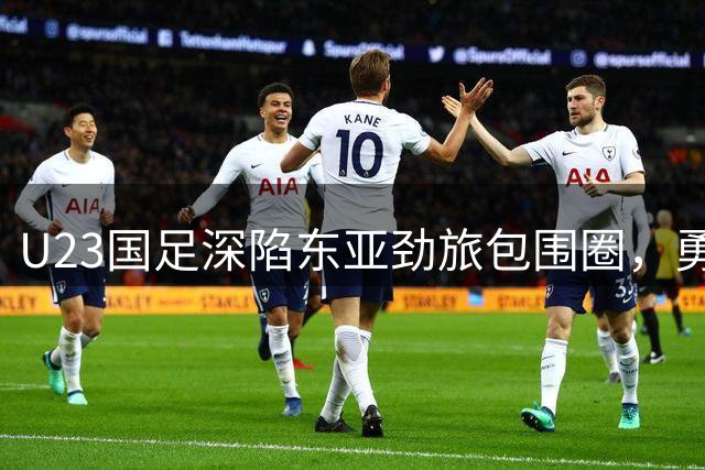 U23国足深陷东亚劲旅包围圈，勇气与实力成突围关键